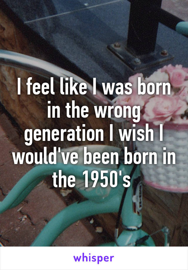I feel like I was born in the wrong generation I wish I would've been born in the 1950's 