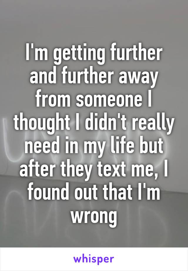 I'm getting further and further away from someone I thought I didn't really need in my life but after they text me, I found out that I'm wrong