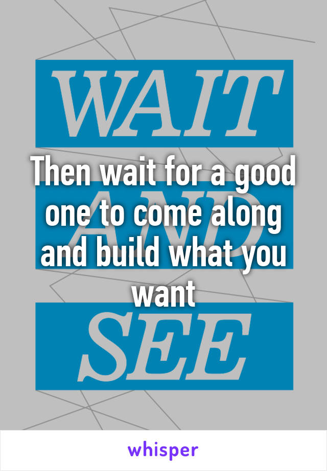 Then wait for a good one to come along and build what you want