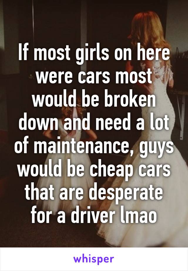 If most girls on here were cars most would be broken down and need a lot of maintenance, guys would be cheap cars that are desperate for a driver lmao