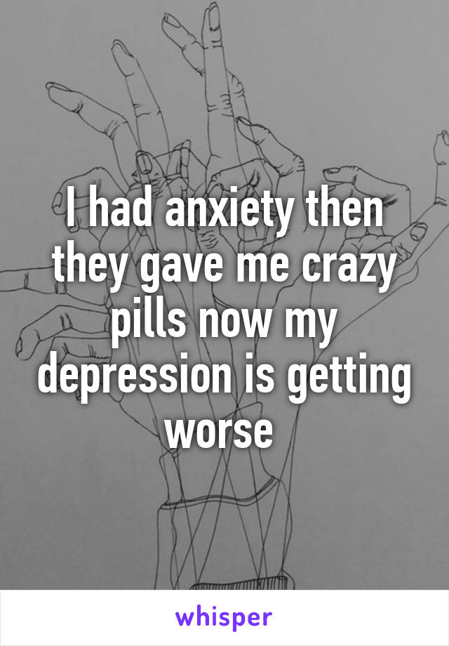 I had anxiety then they gave me crazy pills now my depression is getting worse 