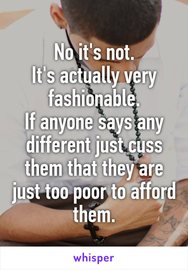No it's not.
It's actually very fashionable.
If anyone says any different just cuss them that they are just too poor to afford them.