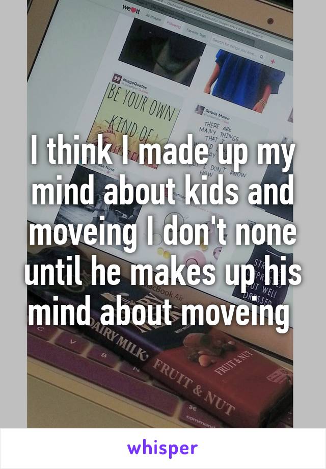I think I made up my mind about kids and moveing I don't none until he makes up his mind about moveing 