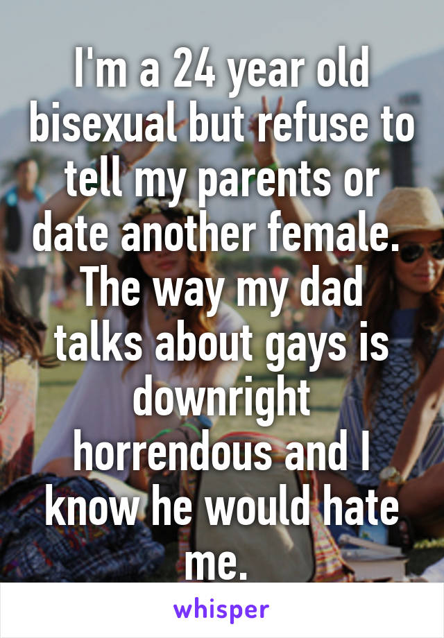 I'm a 24 year old bisexual but refuse to tell my parents or date another female. 
The way my dad talks about gays is downright horrendous and I know he would hate me. 