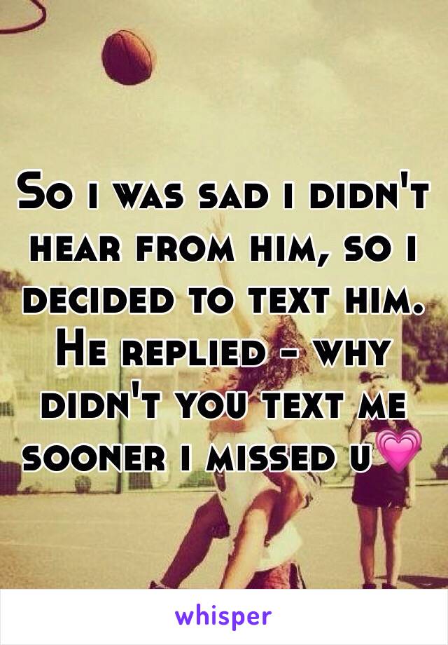 So i was sad i didn't hear from him, so i decided to text him. He replied - why didn't you text me sooner i missed u💗