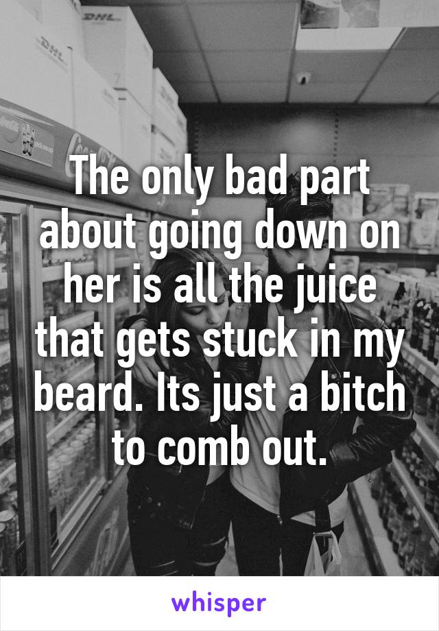 The only bad part about going down on her is all the juice that gets stuck in my beard. Its just a bitch to comb out.
