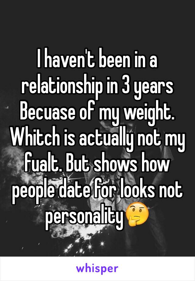 I haven't been in a relationship in 3 years Becuase of my weight. Whitch is actually not my fualt. But shows how people date for looks not personality🤔