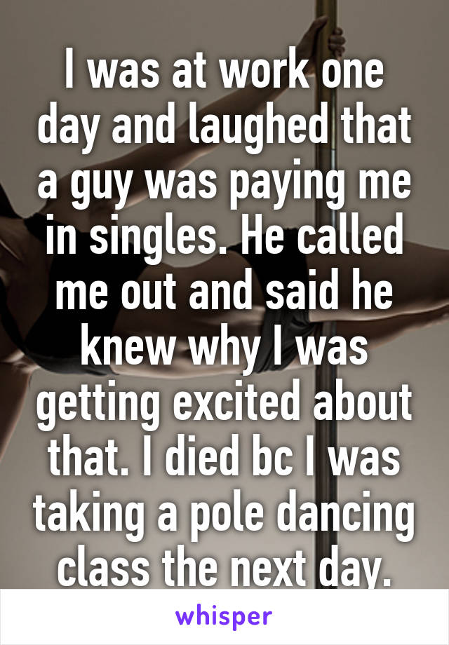 I was at work one day and laughed that a guy was paying me in singles. He called me out and said he knew why I was getting excited about that. I died bc I was taking a pole dancing class the next day.