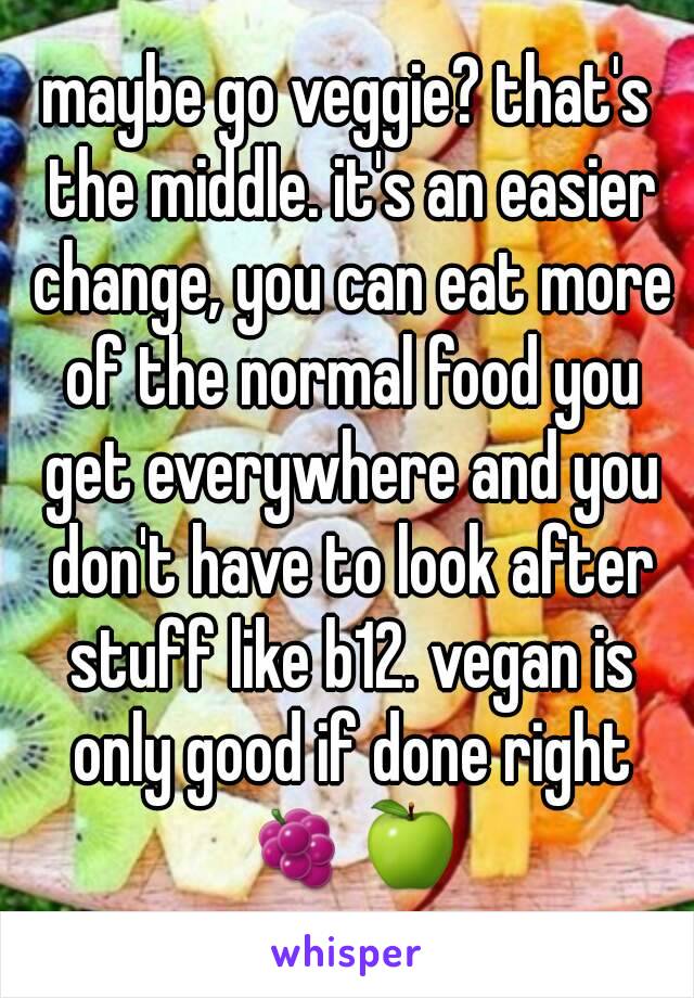 maybe go veggie? that's the middle. it's an easier change, you can eat more of the normal food you get everywhere and you don't have to look after stuff like b12. vegan is only good if done right 🍇🍏