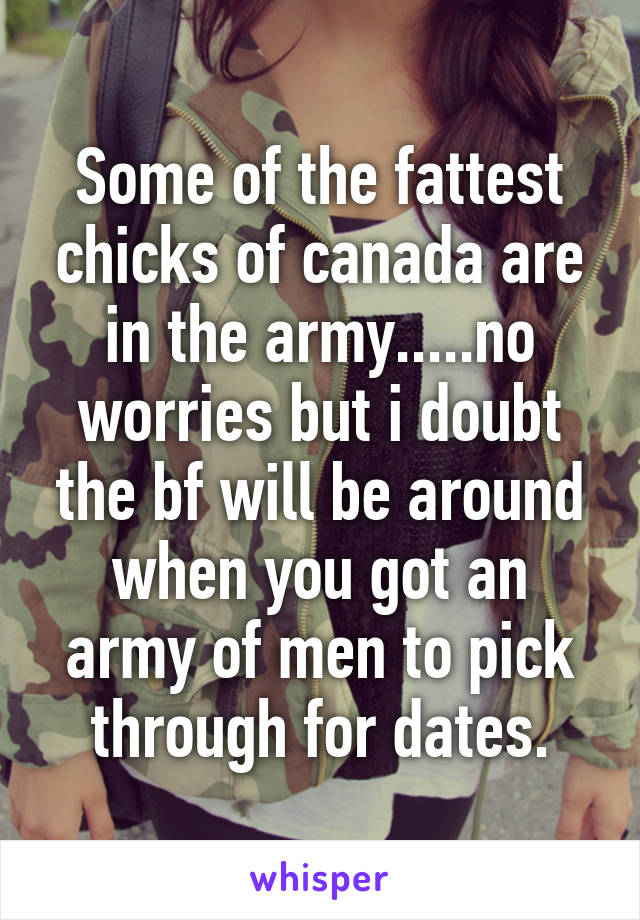 Some of the fattest chicks of canada are in the army.....no worries but i doubt the bf will be around when you got an army of men to pick through for dates.
