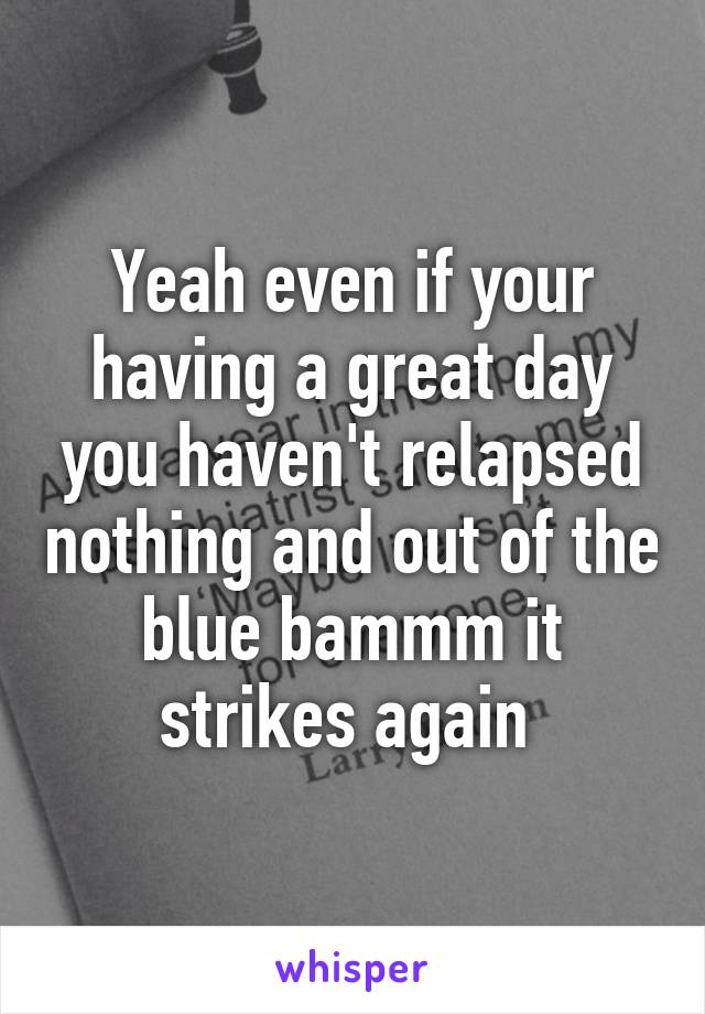 Yeah even if your having a great day you haven't relapsed nothing and out of the blue bammm it strikes again 