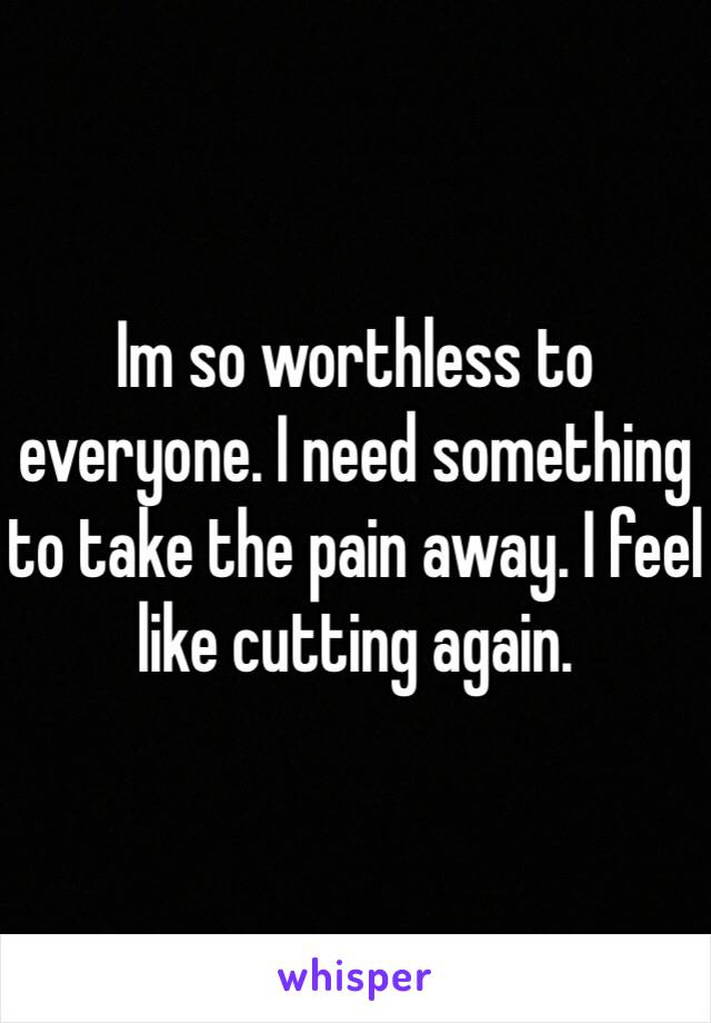 Im so worthless to everyone. I need something to take the pain away. I feel like cutting again.