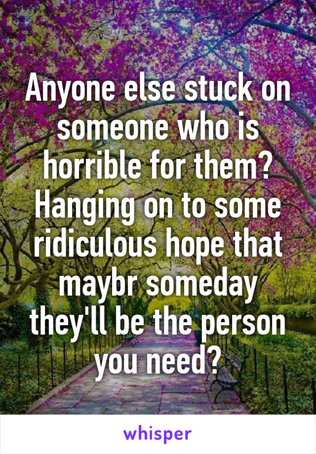 Anyone else stuck on someone who is horrible for them? Hanging on to some ridiculous hope that maybr someday they'll be the person you need?