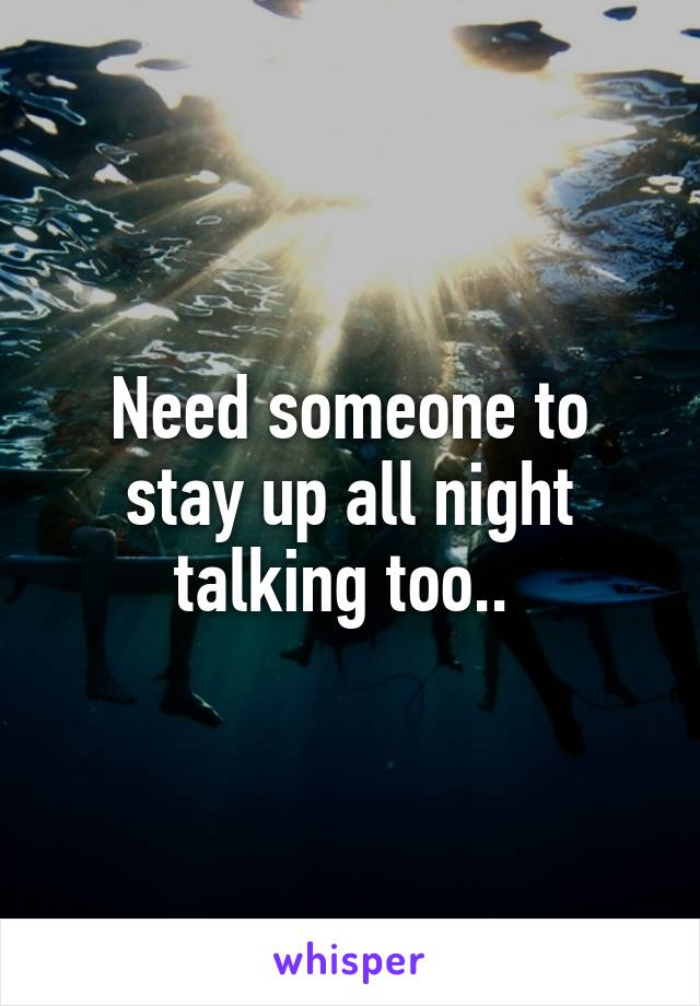 Need someone to stay up all night talking too.. 