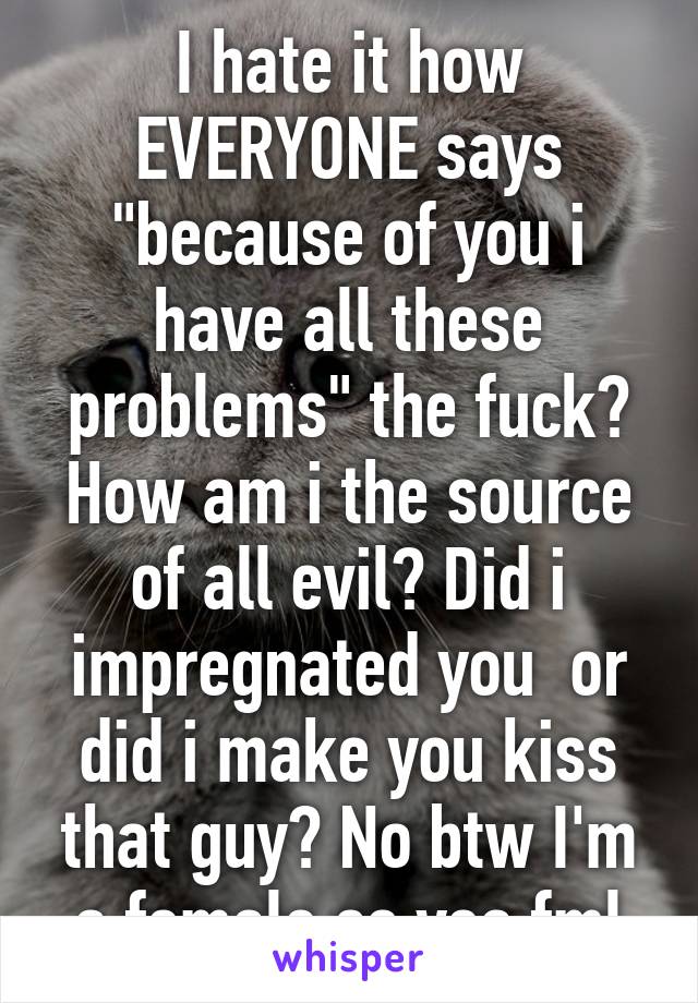 I hate it how EVERYONE says "because of you i have all these problems" the fuck? How am i the source of all evil? Did i impregnated you  or did i make you kiss that guy? No btw I'm a female so yea fml