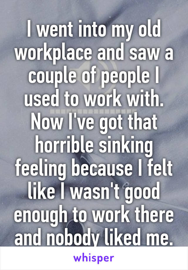 I went into my old workplace and saw a couple of people I used to work with. Now I've got that horrible sinking feeling because I felt like I wasn't good enough to work there and nobody liked me.