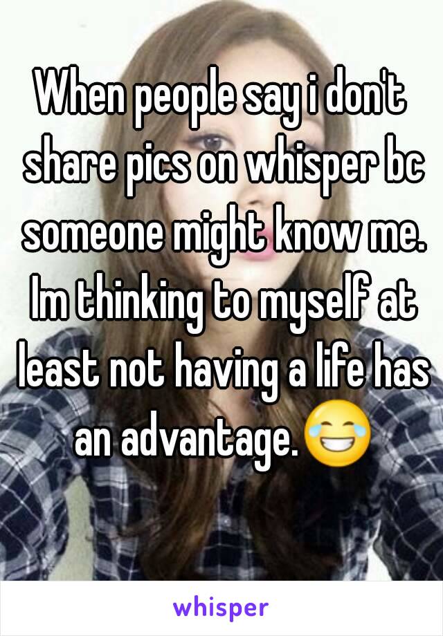 When people say i don't share pics on whisper bc someone might know me. Im thinking to myself at least not having a life has an advantage.😂 