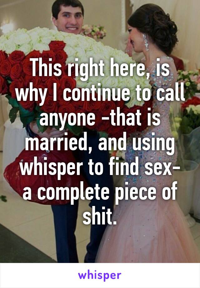 This right here, is why I continue to call anyone -that is married, and using whisper to find sex- a complete piece of shit.