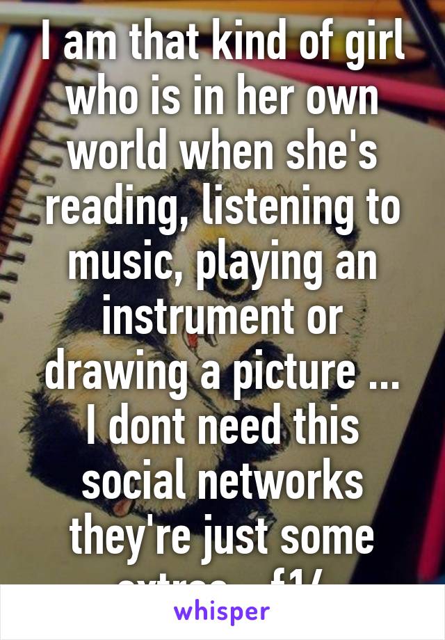 I am that kind of girl who is in her own world when she's reading, listening to music, playing an instrument or drawing a picture ...
I dont need this social networks they're just some extras - f14