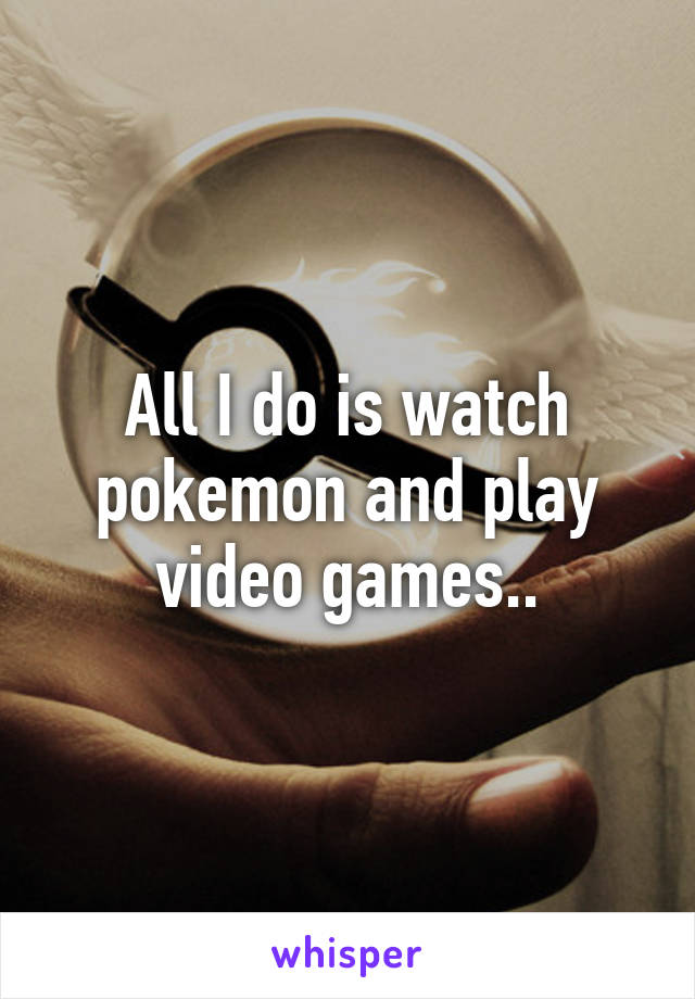 All I do is watch pokemon and play video games..