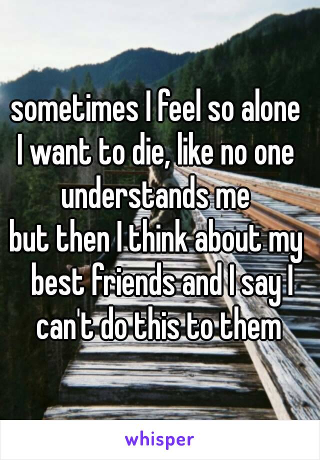 sometimes I feel so alone 
I want to die, like no one 
understands me 
but then I think about my  best friends and I say I can't do this to them 
