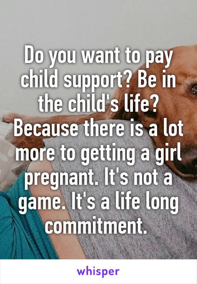 Do you want to pay child support? Be in the child's life? Because there is a lot more to getting a girl pregnant. It's not a game. It's a life long commitment. 