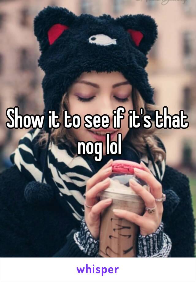 Show it to see if it's that nog lol