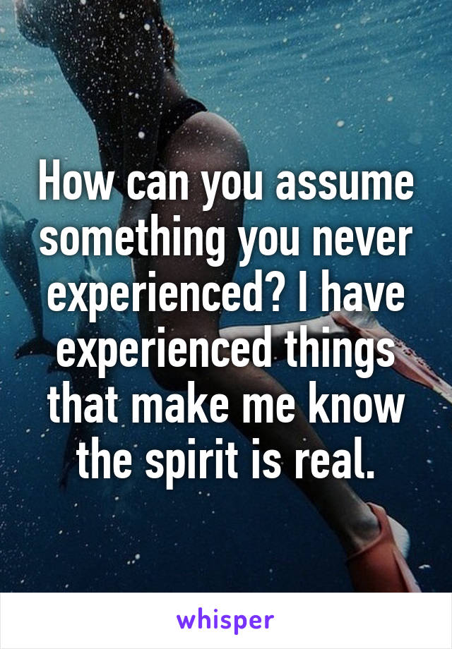 How can you assume something you never experienced? I have experienced things that make me know the spirit is real.