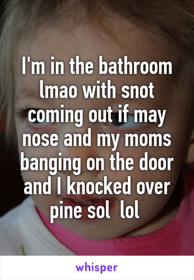 I'm in the bathroom lmao with snot coming out if may nose and my moms banging on the door and I knocked over pine sol  lol 