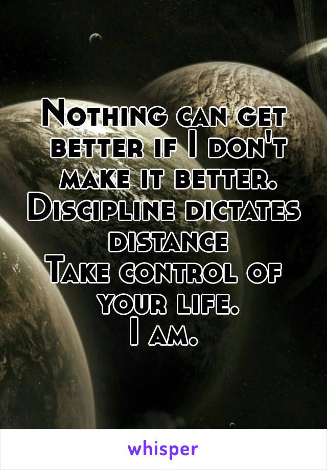 Nothing can get better if I don't make it better.
Discipline dictates distance
Take control of your life.
I am.