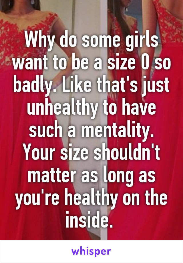 Why do some girls want to be a size 0 so badly. Like that's just unhealthy to have such a mentality. Your size shouldn't matter as long as you're healthy on the inside. 