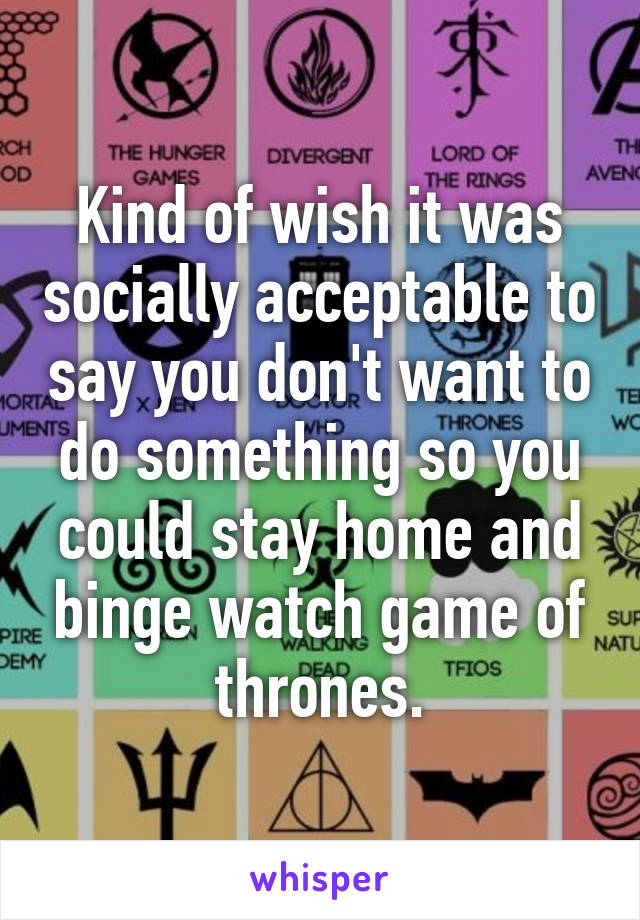 Kind of wish it was socially acceptable to say you don't want to do something so you could stay home and binge watch game of thrones.