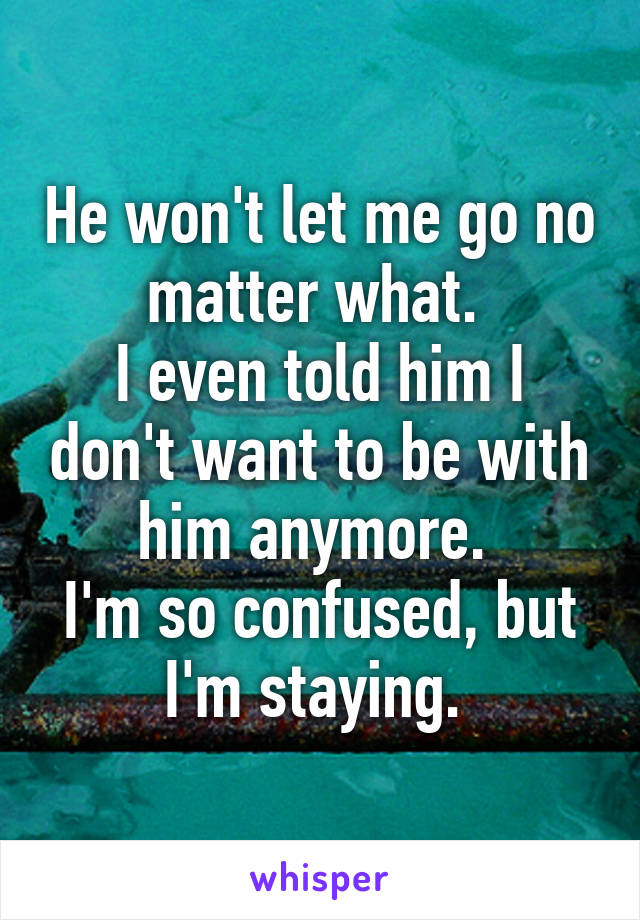 He won't let me go no matter what. 
I even told him I don't want to be with him anymore. 
I'm so confused, but I'm staying. 