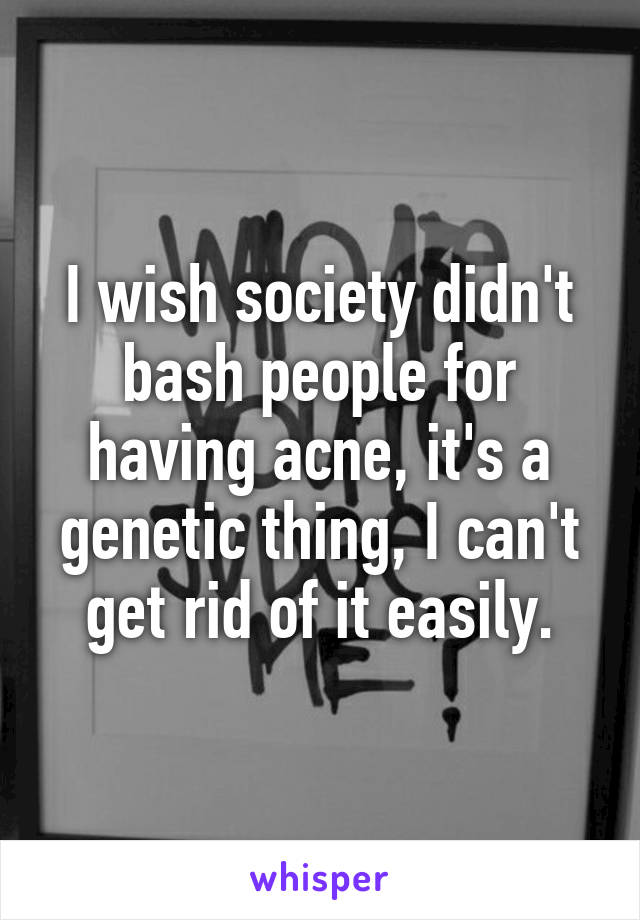 I wish society didn't bash people for having acne, it's a genetic thing, I can't get rid of it easily.