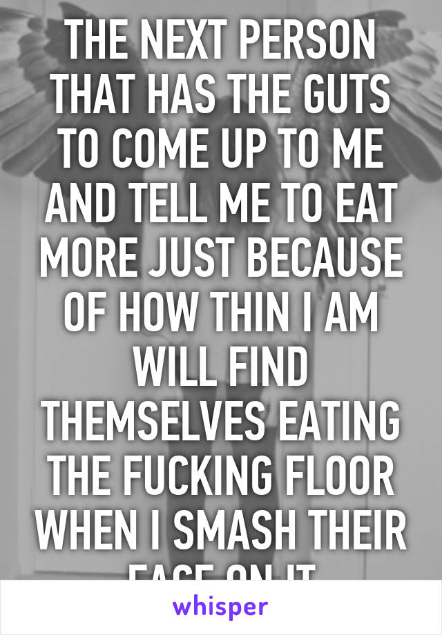 THE NEXT PERSON THAT HAS THE GUTS TO COME UP TO ME AND TELL ME TO EAT MORE JUST BECAUSE OF HOW THIN I AM WILL FIND THEMSELVES EATING THE FUCKING FLOOR WHEN I SMASH THEIR FACE ON IT