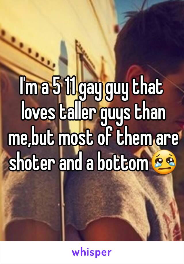 I'm a 5 11 gay guy that loves taller guys than me,but most of them are shoter and a bottom😢