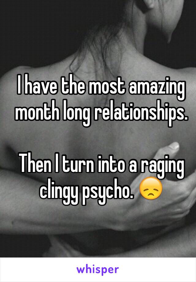 I have the most amazing month long relationships. 

Then I turn into a raging clingy psycho. 😞