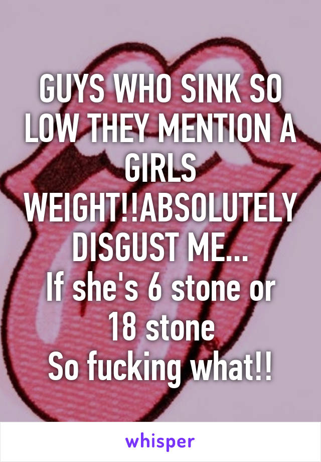 GUYS WHO SINK SO LOW THEY MENTION A GIRLS WEIGHT!!ABSOLUTELY DISGUST ME...
If she's 6 stone or 18 stone
So fucking what!!