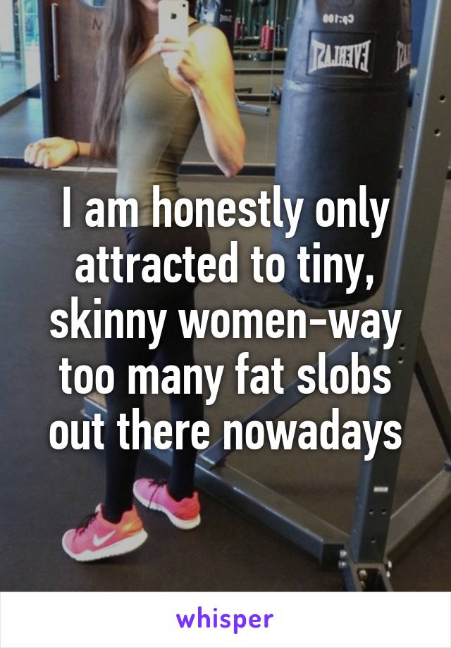 I am honestly only attracted to tiny, skinny women-way too many fat slobs out there nowadays