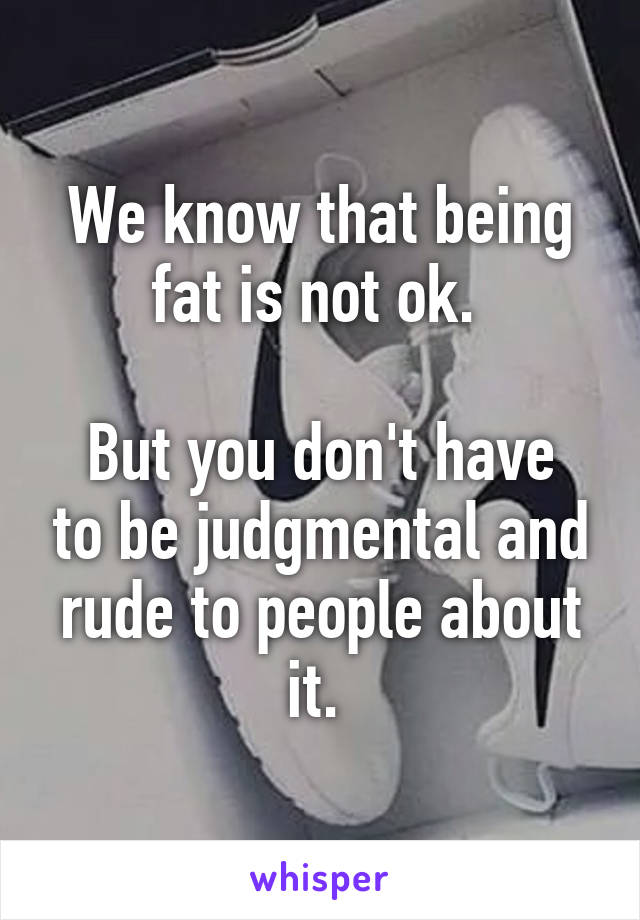We know that being fat is not ok. 

But you don't have to be judgmental and rude to people about it. 