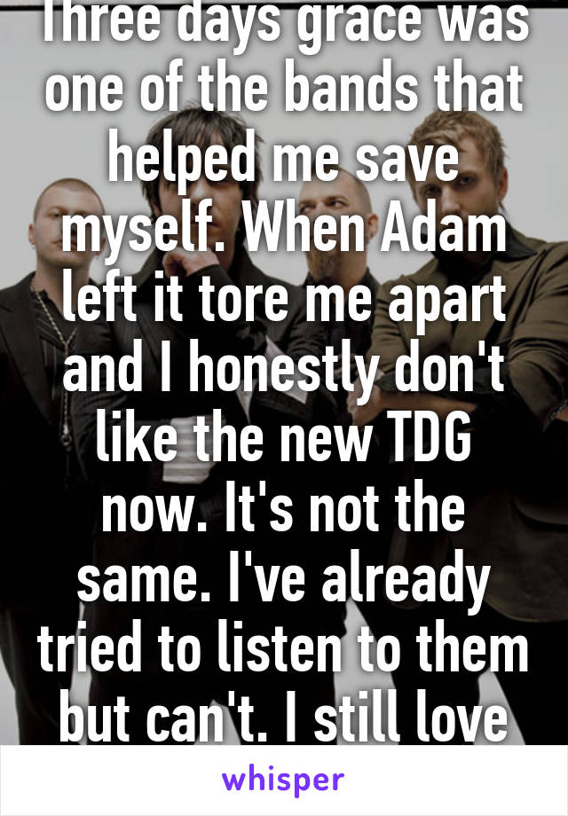 Three days grace was one of the bands that helped me save myself. When Adam left it tore me apart and I honestly don't like the new TDG now. It's not the same. I've already tried to listen to them but can't. I still love their old music. 
