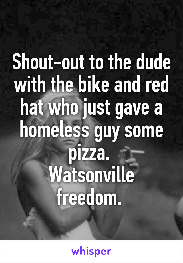 Shout-out to the dude with the bike and red hat who just gave a homeless guy some pizza. 
Watsonville freedom. 