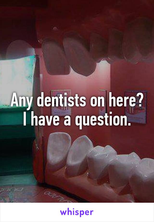Any dentists on here?
I have a question.