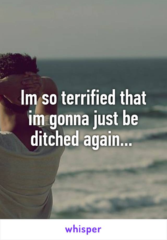 Im so terrified that im gonna just be ditched again... 