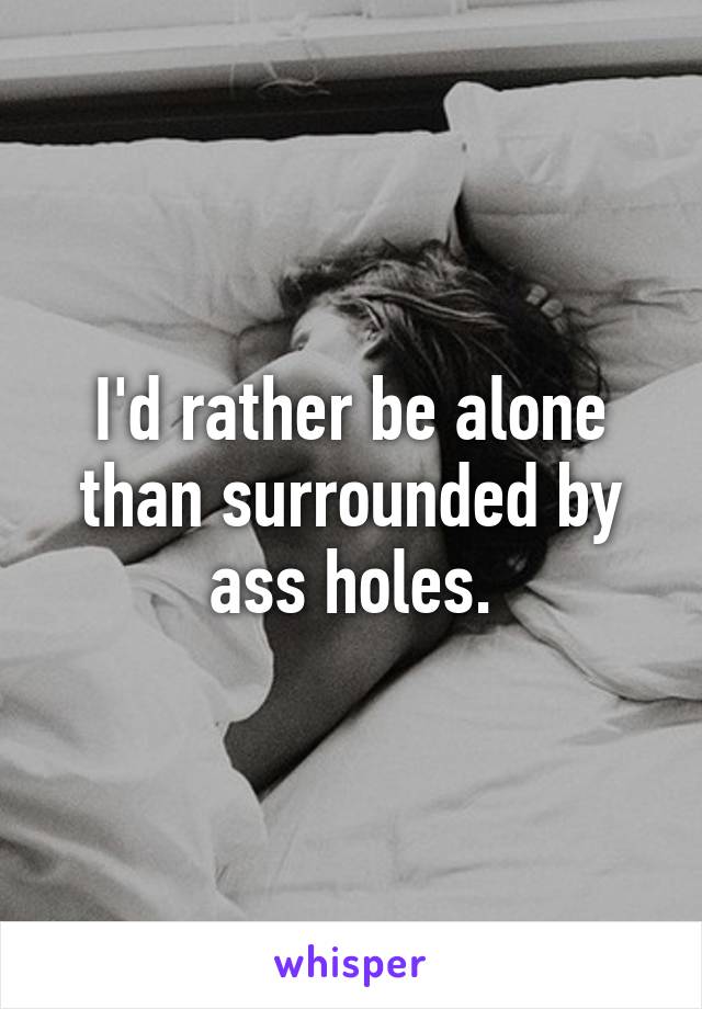 I'd rather be alone than surrounded by ass holes.