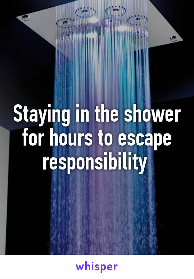 Staying in the shower for hours to escape responsibility 