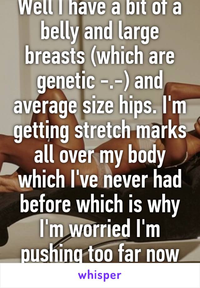 Well I have a bit of a belly and large breasts (which are genetic -.-) and average size hips. I'm getting stretch marks all over my body which I've never had before which is why I'm worried I'm pushing too far now :/ 