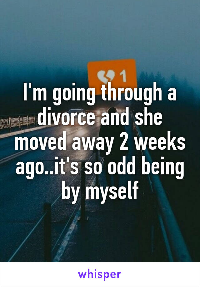 I'm going through a divorce and she moved away 2 weeks ago..it's so odd being by myself