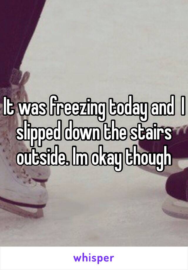 It was freezing today and  I slipped down the stairs outside. Im okay though 