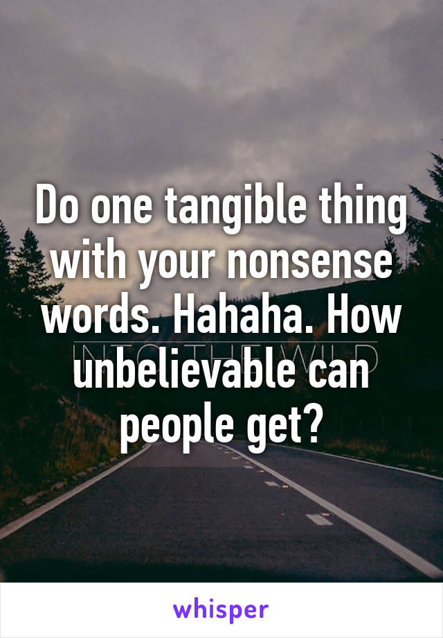 Do one tangible thing with your nonsense words. Hahaha. How unbelievable can people get?